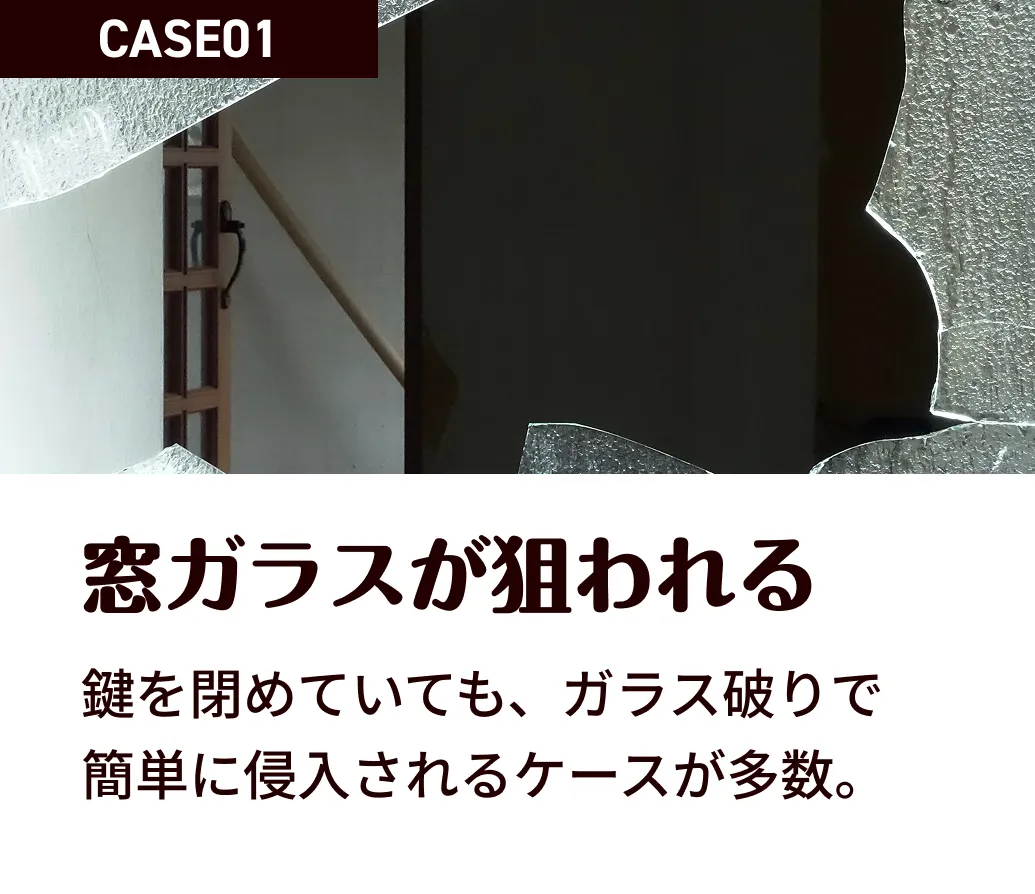CASE01 窓ガラスが狙われる 鍵を閉めていても、ガラス破りで 簡単に侵入されるケースが多数。
