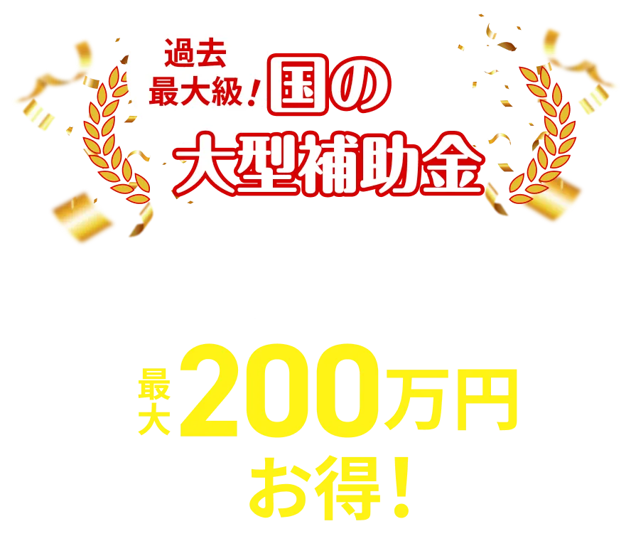 過去最大級！国の大型補助金 補助金適用で最大200万円お得！